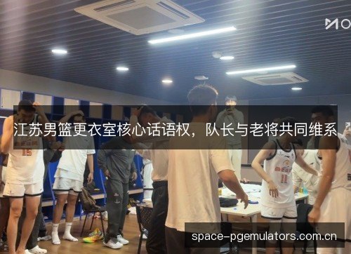 江苏男篮更衣室核心话语权,队长与老将共同维系 江苏男篮更衣室核心话语权,队长与老将共同维系