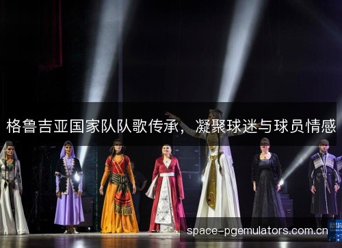 格鲁吉亚国家队队歌传承,凝聚球迷与球员情感 格鲁吉亚国家队队歌传承,凝聚球迷与球员情感